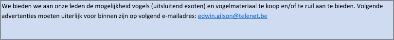 We bieden we aan onze leden de mogelijkheid vogels (uitsluitend exoten) en vogelmateriaal te koop en/of te ruil aan te bieden. Volgende advertenties moeten uiterlijk voor binnen zijn op volgend e-mailadres: edwin.gilson@telenet.be